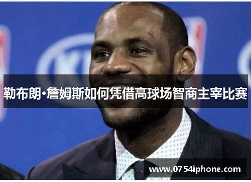 勒布朗·詹姆斯如何凭借高球场智商主宰比赛