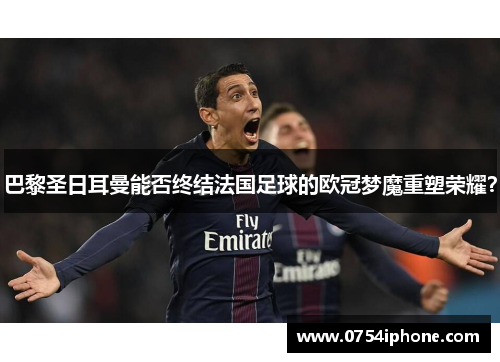 巴黎圣日耳曼能否终结法国足球的欧冠梦魔重塑荣耀？