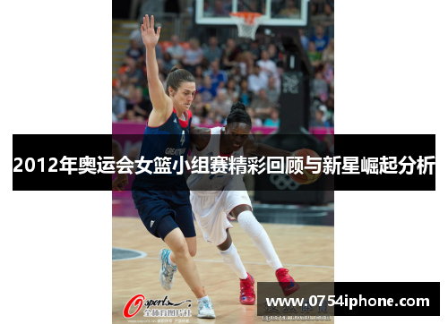2012年奥运会女篮小组赛精彩回顾与新星崛起分析